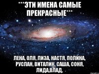 ***Эти имена самые ПРЕКРАСНЫЕ*** ЛЕНА, ОЛЯ, ЛИЗА, НАСТЯ, ПОЛИНА, РУСЛАН, ВИТАЛИК, САША, СОНЯ, ЛИДА,ВЛАД,