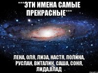 ***Эти имена самые ПРЕКРАСНЫЕ*** ЛЕНА, ОЛЯ, ЛИЗА, НАСТЯ, ПОЛИНА, РУСЛАН, ВИТАЛИК, САША, СОНЯ, ЛИДА,ВЛАД