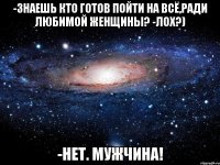 -Знаешь кто готов пойти на всё,ради любимой женщины? -Лох?) -Нет. МУЖЧИНА!