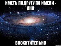 ИМЕТЬ ПОДРУГУ ПО ИМЕНИ - АНЯ ВОСХИТИТЕЛЬНО