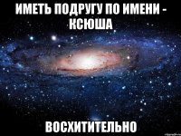 ИМЕТЬ ПОДРУГУ ПО ИМЕНИ - КСЮША ВОСХИТИТЕЛЬНО