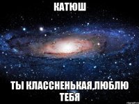 катюш Ты классненькая,люблю тебя