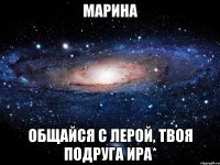 Марина Общайся с лерой, твоя подруга Ира*