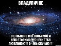 Владуличке Солнышко моё любимое и неповторимое!!!Очень тебя ЛЮБЛЮЮЮ!!! Очень СКУЧАЮ!!!