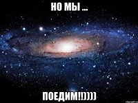 но мы ... ПОЕДИМ!!))))