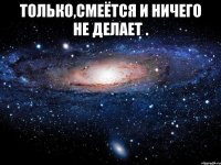 Только,смеётся и ничего не делает . 