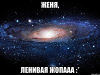 Женя, ленивая жопааа :*