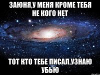 Заюня,у меня кроме тебя не кого нет тот кто тебе писал,узнаю убью