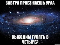 Завтра приезжаешь ураа выходим гулять в четыре?