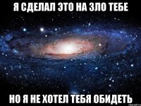 я сделал это на зло тебе но я не хотел тебя обидеть