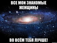 все мои знакомые женщины во всём тебя лучше!