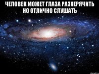 Человек может глаза разхерячить но отлично слушать 