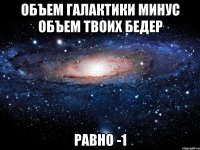 Объем галактики минус объем твоих бедер Равно -1