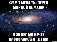 хуем у меня ты перед мордой не маши я за целый вечер насосалась от души