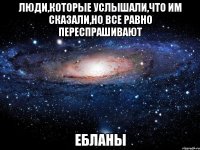 люди,которые услышали,что им сказали,но все равно переспрашивают ЕБЛАНЫ