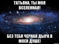 Татьяна, Ты моя вселенная! Без тебя черная дыра в моей душе!