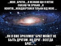 ....Жекі , братік.....я незнаю що я нетак сказав чи зробив ...я нехотів....невідвертайся тільки від мене .... ...як я вже зрозумів" Брат может не быть другом , но друг - всегда брат.."....