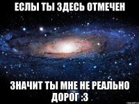 Еслы ты здесь отмечен Значит ты мне не реально дорог :3