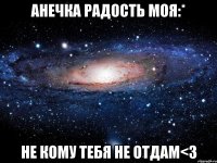 Анечка радость моя:* не кому тебя не отдам<3