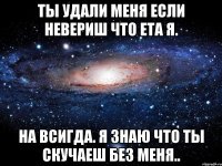 ты удали меня если невериш что ета я. на всигда. я знаю что ты скучаеш без меня..