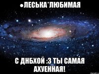 ●Леська*Любимая С Днбхой :3 Ты самая ахуенная!