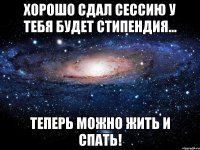 Хорошо сдал сессию У тебя будет стипендия... Теперь можно жить и СПАТЬ!