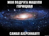 Моя подруга Машуля Горюцкая самая ахеренная!!!