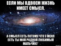 Если мы вдвоем жизнь имеет смысл, а смысл есть потому что у меня есть ты мой родной любимый мальчик)*