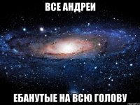 Все Андреи ебанутые на всю голову