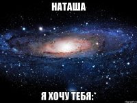 Наташа Я хочу тебя:*