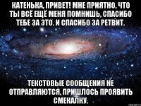 Катенька, привет! Мне приятно, что ты всё ещё меня помнишь, спасибо тебе за это. И спасибо за ретвит. Текстовые сообщения не отправляются, пришлось проявить смекалку.