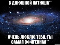 С Днюшкой Катюша** Очень люблю тебя, ты самая офигенная**