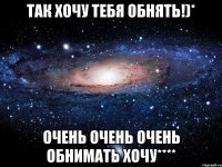 Так хочу тебя обнять!)* Очень очень очень обнимать хочу****