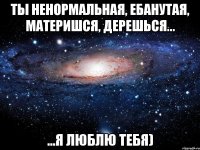 ты ненормальная, ебанутая, материшся, дерешься... ...я люблю тебя)