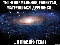 ты ненормальная, ебанутая, материшься, дерешься... ...я люблю тебя)