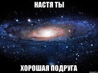 Настя ты Хорошая подруга