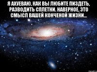 Я ахуеваю, как вы любите пиздеть, разводить сплетни. наверное, это смысл вашей конченой жизни... 