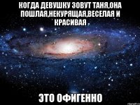 Когда девушку зовут Таня,она пошлая,некурящая,веселая и красивая Это ОФИГЕННО