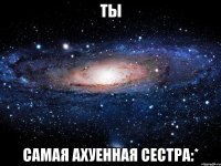 ТЫ самая ахуенная сестра:*