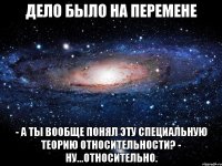 Дело было на перемене - А ты вообще понял эту Специальную Теорию Относительности? - Ну...относительно.