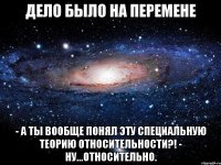 Дело было на перемене - А ты вообще понял эту Специальную Теорию Относительности?! - Ну...относительно.