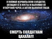 Я поймал израильскую солдатку, затащил её в кусты и выломал ей отвёрткой череп, а затем выколол глаза СМЕРТЬ СОЛДАТКАМ ЦАХАЛА!!!