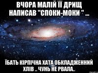 Вчора малій її дрищ написав "споки-моки " ... їбать кірпічна хата обкладженний хлів .. чунь не рвала..