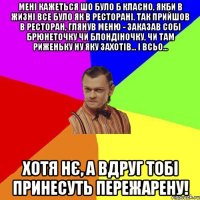 Мені кажеться шо було б класно, якби в жизні все було як в ресторані. Так прийшов в ресторан, глянув меню - заказав собі брюнеточку чи блондіночку, чи там риженьку ну яку захотів... І всьо... Хотя нє, а вдруг тобі принесуть пережарену!