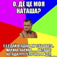 О, ДЕ ЦЕ МОЯ НАТАША? Е.Е.Е дай вгадаю як тебе звать. Марина, Карина........ Наташа! Наташа!!!!!! Тёлочкы я иду!