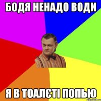 Бодя ненадо води я в тоалєті попью