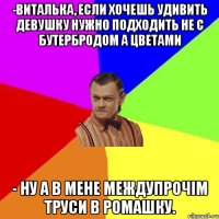 -виталька, если хочешь удивить девушку нужно подходить не с бутербродом а цветами - ну а в мене междупрочім труси в ромашку.