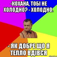 -Кохана, тобі не холодно? - Холодно. - Як добре що я тепло вдівся