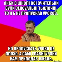 Якби в школі всі вчительки були сексуальні тьолочкі, то я б не пропускав уроков. Бо пропускать уроки це плохо. А самі главні уроки нам приподає жизнь.