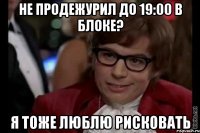 не продежурил до 19:00 в блоке? я тоже люблю рисковать